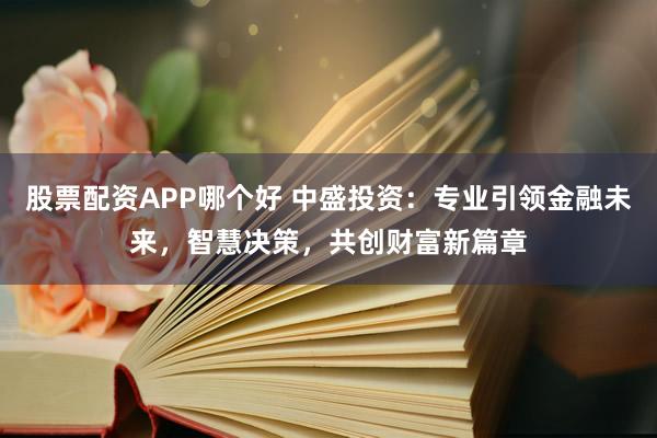 股票配资APP哪个好 中盛投资：专业引领金融未来，智慧决策，共创财富新篇章