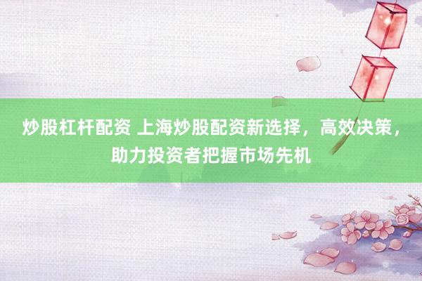 炒股杠杆配资 上海炒股配资新选择，高效决策，助力投资者把握市场先机
