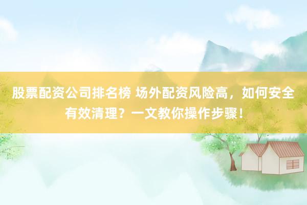 股票配资公司排名榜 场外配资风险高，如何安全有效清理？一文教你操作步骤！