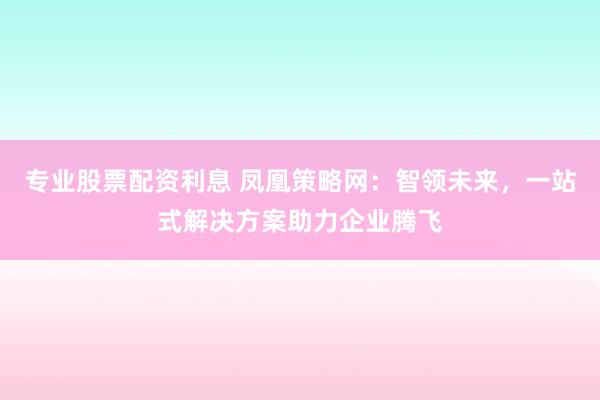 专业股票配资利息 凤凰策略网：智领未来，一站式解决方案助力企业腾飞