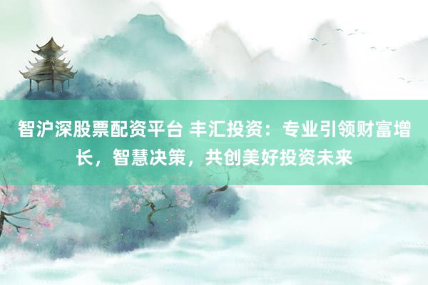 智沪深股票配资平台 丰汇投资：专业引领财富增长，智慧决策，共创美好投资未来