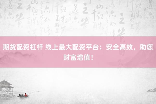 期货配资杠杆 线上最大配资平台：安全高效，助您财富增值！