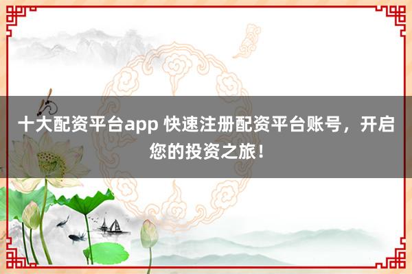 十大配资平台app 快速注册配资平台账号，开启您的投资之旅！