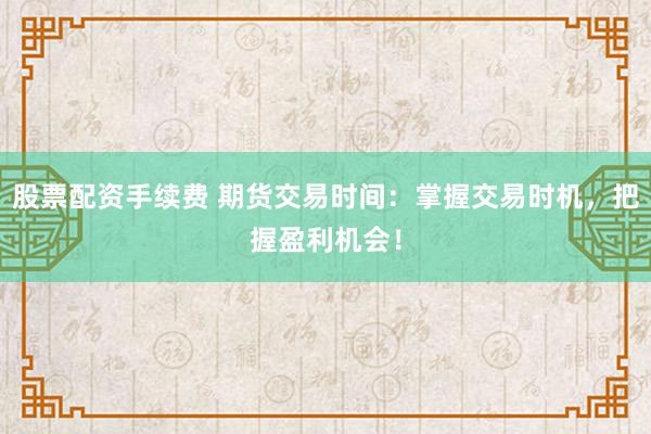 股票配资手续费 期货交易时间：掌握交易时机，把握盈利机会！