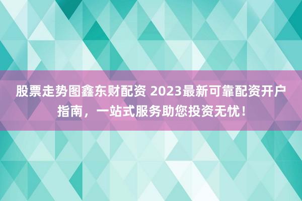股票走势图鑫东财配资 2023最新可靠配资开户指南，一站式服务助您投资无忧！