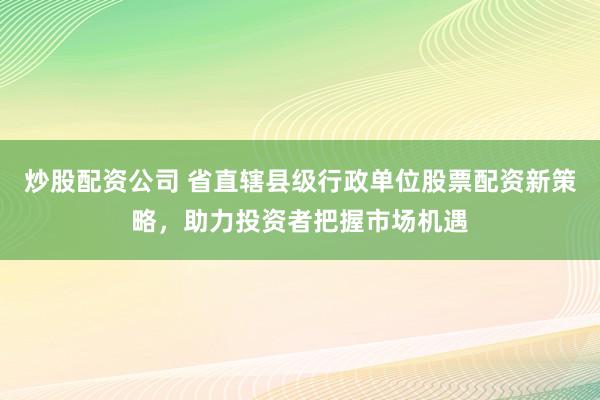 炒股配资公司 省直辖县级行政单位股票配资新策略，助力投资者把握市场机遇