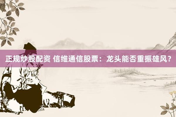 正规炒股配资 信维通信股票：龙头能否重振雄风？