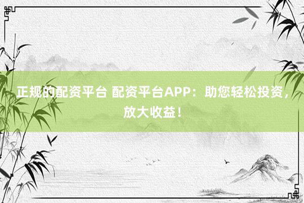 正规的配资平台 配资平台APP：助您轻松投资，放大收益！