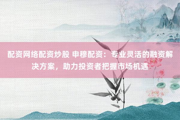 配资网络配资炒股 申穆配资：专业灵活的融资解决方案，助力投资者把握市场机遇