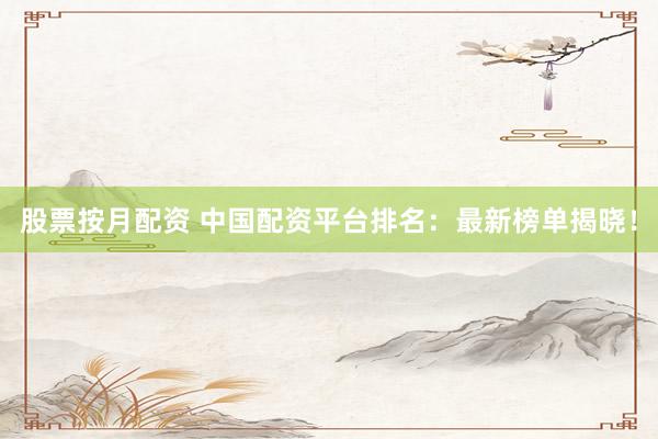 股票按月配资 中国配资平台排名：最新榜单揭晓！