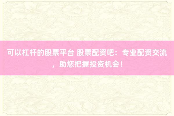可以杠杆的股票平台 股票配资吧：专业配资交流，助您把握投资机会！