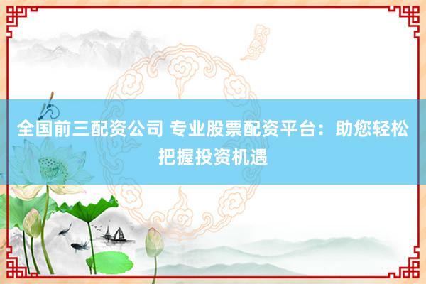 全国前三配资公司 专业股票配资平台：助您轻松把握投资机遇
