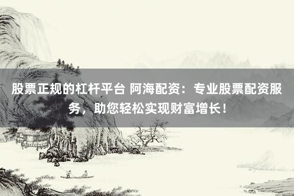 股票正规的杠杆平台 阿海配资：专业股票配资服务，助您轻松实现财富增长！