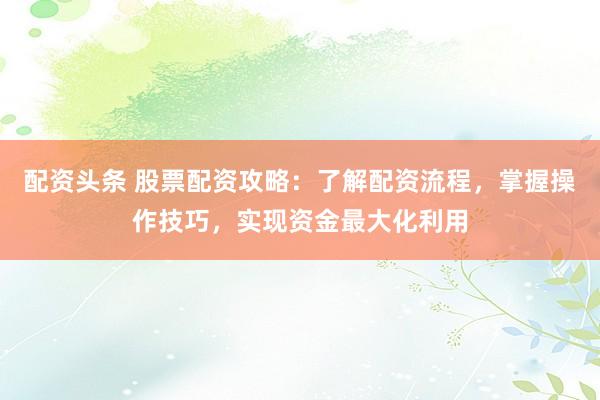 配资头条 股票配资攻略：了解配资流程，掌握操作技巧，实现资金最大化利用
