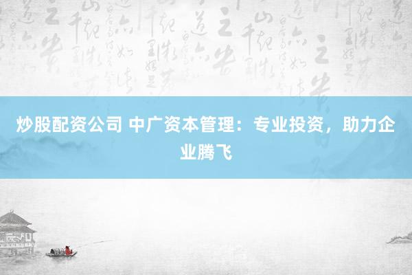 炒股配资公司 中广资本管理：专业投资，助力企业腾飞