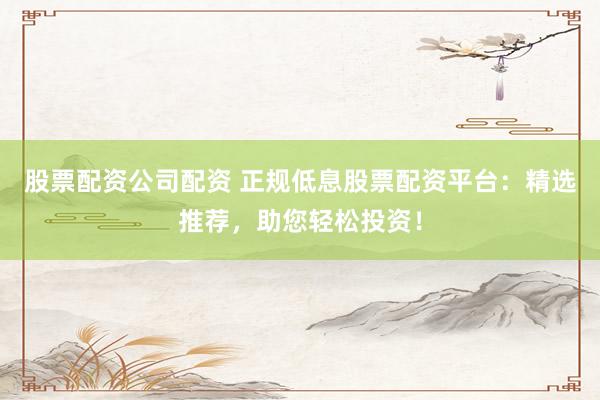 股票配资公司配资 正规低息股票配资平台：精选推荐，助您轻松投资！