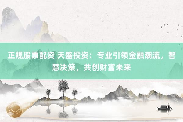 正规股票配资 天盛投资：专业引领金融潮流，智慧决策，共创财富未来