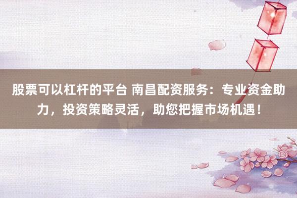 股票可以杠杆的平台 南昌配资服务：专业资金助力，投资策略灵活，助您把握市场机遇！