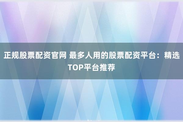 正规股票配资官网 最多人用的股票配资平台：精选TOP平台推荐