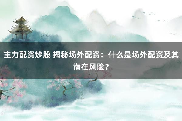 主力配资炒股 揭秘场外配资：什么是场外配资及其潜在风险？