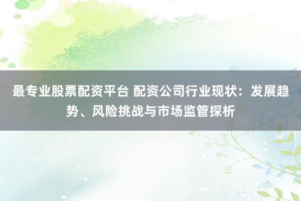 最专业股票配资平台 配资公司行业现状：发展趋势、风险挑战与市场监管探析