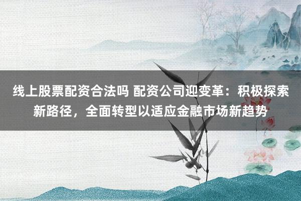 线上股票配资合法吗 配资公司迎变革：积极探索新路径，全面转型以适应金融市场新趋势