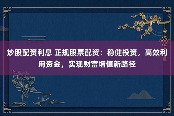炒股配资利息 正规股票配资：稳健投资，高效利用资金，实现财富增值新路径
