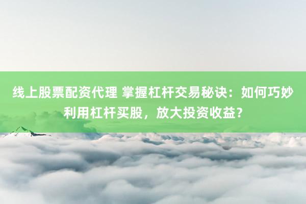 线上股票配资代理 掌握杠杆交易秘诀：如何巧妙利用杠杆买股，放大投资收益？