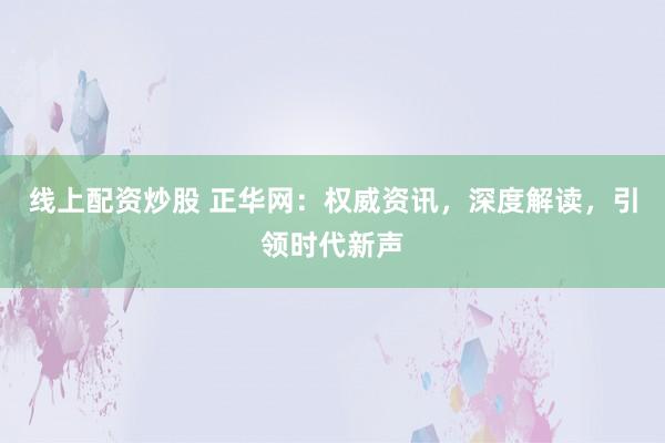线上配资炒股 正华网：权威资讯，深度解读，引领时代新声