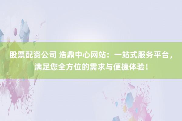 股票配资公司 浩鼎中心网站：一站式服务平台，满足您全方位的需求与便捷体验！