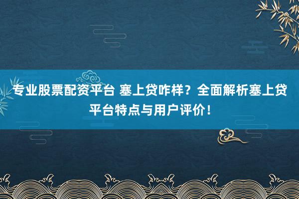 专业股票配资平台 塞上贷咋样？全面解析塞上贷平台特点与用户评价！