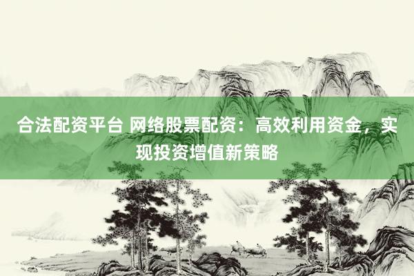 合法配资平台 网络股票配资：高效利用资金，实现投资增值新策略