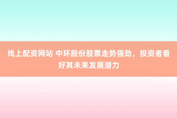 线上配资网站 中环股份股票走势强劲，投资者看好其未来发展潜力
