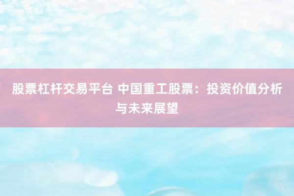 股票杠杆交易平台 中国重工股票：投资价值分析与未来展望