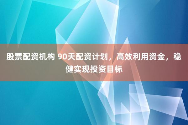 股票配资机构 90天配资计划，高效利用资金，稳健实现投资目标