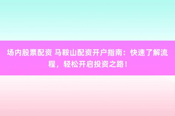 场内股票配资 马鞍山配资开户指南：快速了解流程，轻松开启投资之路！
