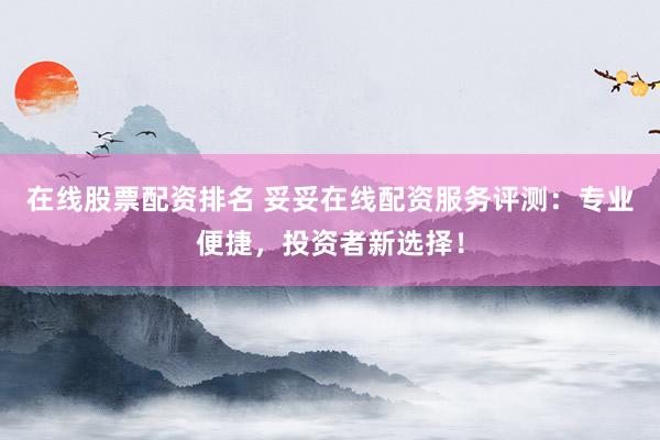 在线股票配资排名 妥妥在线配资服务评测：专业便捷，投资者新选择！