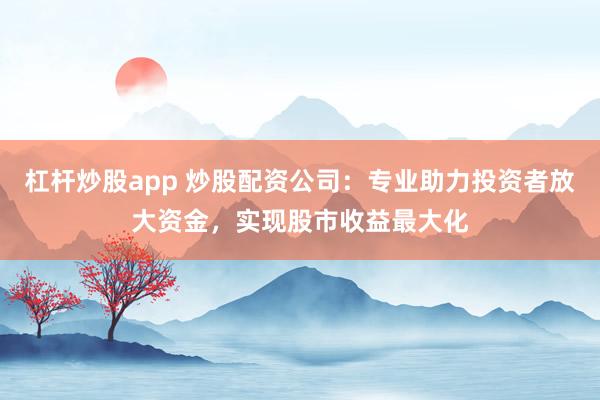 杠杆炒股app 炒股配资公司：专业助力投资者放大资金，实现股市收益最大化