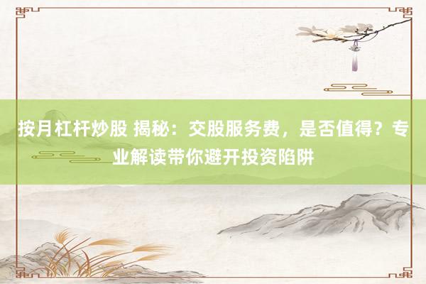 按月杠杆炒股 揭秘：交股服务费，是否值得？专业解读带你避开投资陷阱