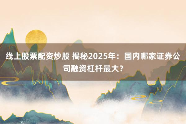 线上股票配资炒股 揭秘2025年：国内哪家证券公司融资杠杆最大？