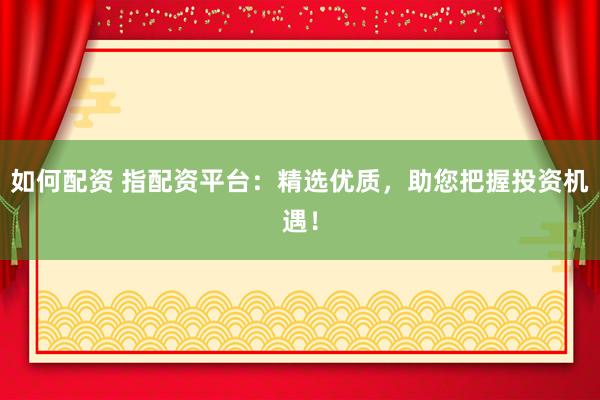 如何配资 指配资平台：精选优质，助您把握投资机遇！