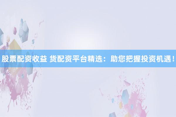 股票配资收益 货配资平台精选：助您把握投资机遇！