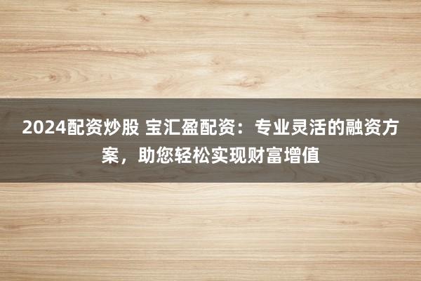 2024配资炒股 宝汇盈配资：专业灵活的融资方案，助您轻松实现财富增值