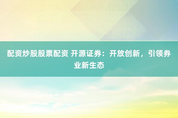 配资炒股股票配资 开源证券：开放创新，引领券业新生态
