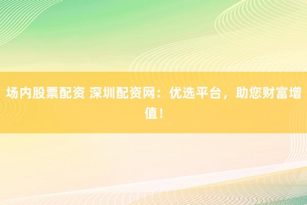 场内股票配资 深圳配资网：优选平台，助您财富增值！