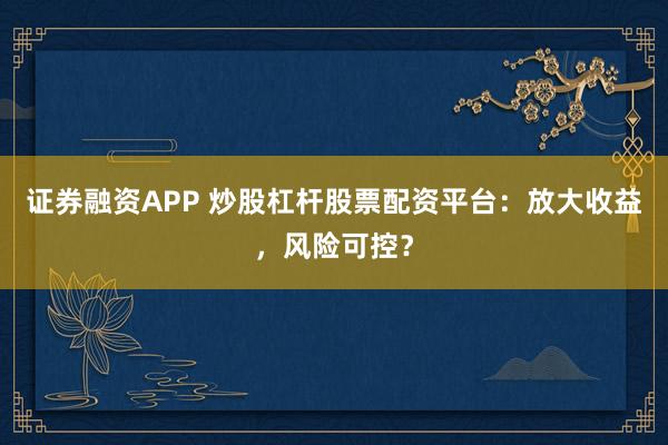 证券融资APP 炒股杠杆股票配资平台：放大收益，风险可控？