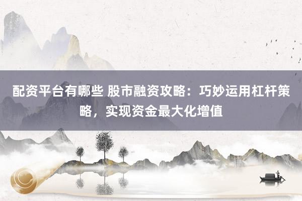 配资平台有哪些 股市融资攻略：巧妙运用杠杆策略，实现资金最大化增值