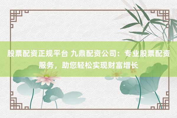 股票配资正规平台 九鼎配资公司：专业股票配资服务，助您轻松实现财富增长
