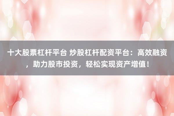 十大股票杠杆平台 炒股杠杆配资平台：高效融资，助力股市投资，轻松实现资产增值！