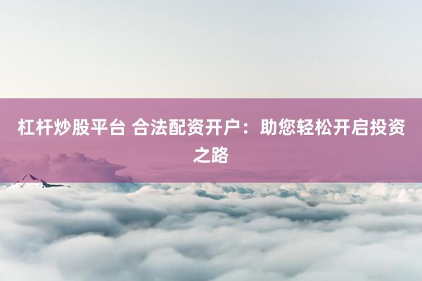 杠杆炒股平台 合法配资开户：助您轻松开启投资之路